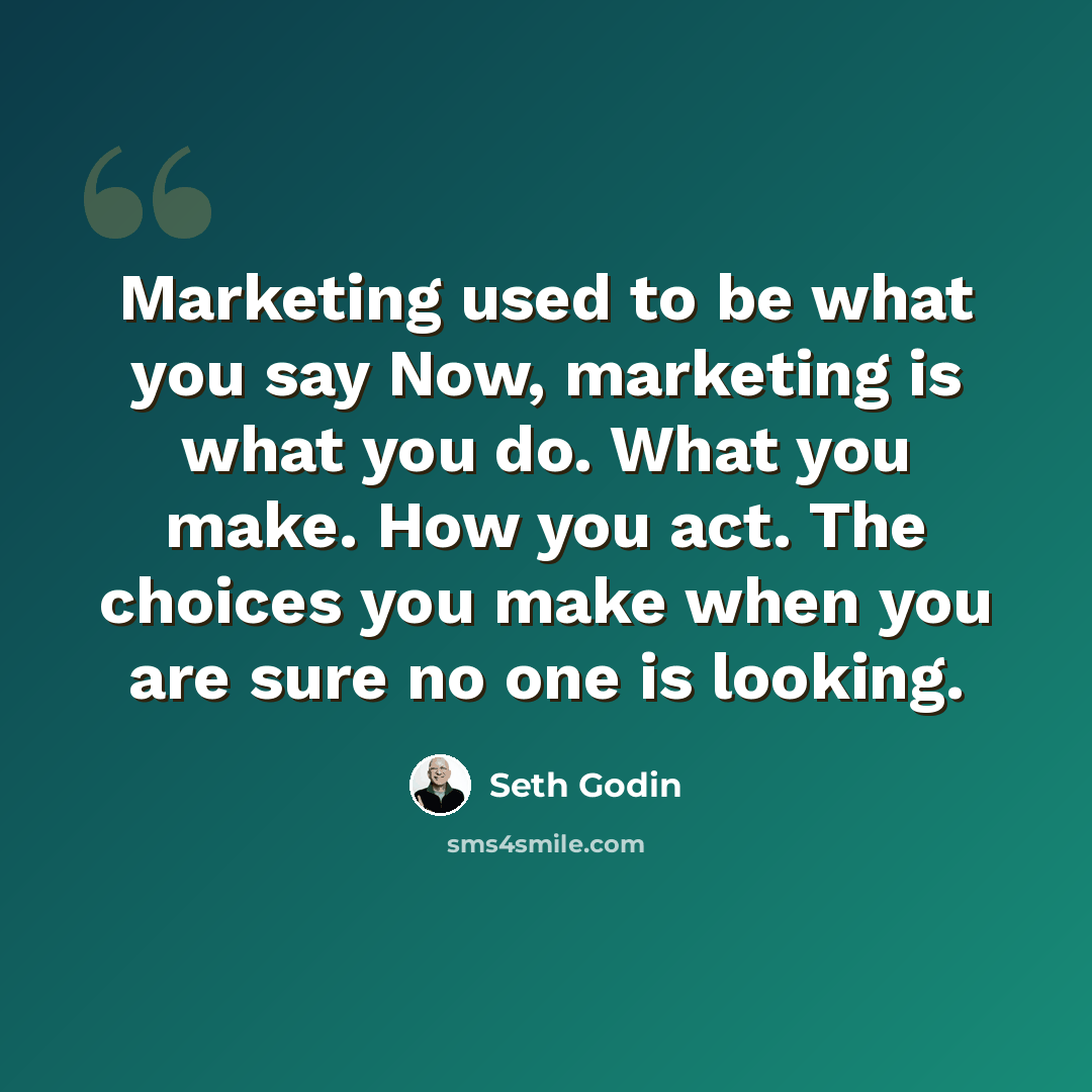 “Marketing used to be what you say Now, marketing is what you do. What you make. How you act. The choices you make when you are sure no one is looking.” quote by Seth Godin