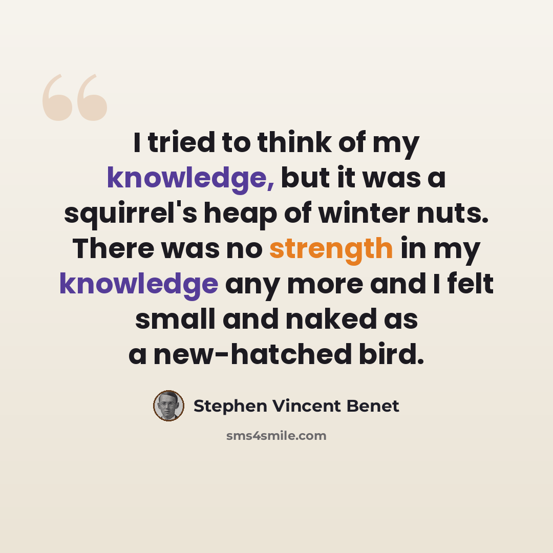 “I tried to think of my knowledge, but it was a squirrel's heap of winter nuts. There was no strength in my knowledge any more and I felt small and naked as a new-hatched bird.” quote by Stephen Vincent Benet