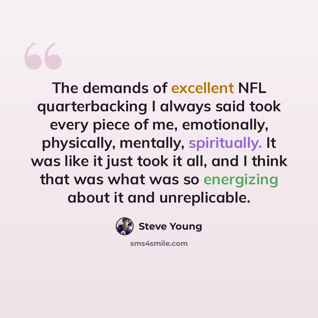“The demands of excellent NFL quarterbacking I always said took every piece of me, emotionally, physically, mentally, spiritually. It was like it just took it all, and I think that was what was so energizing about it and unreplicable.” quote by Steve Young
