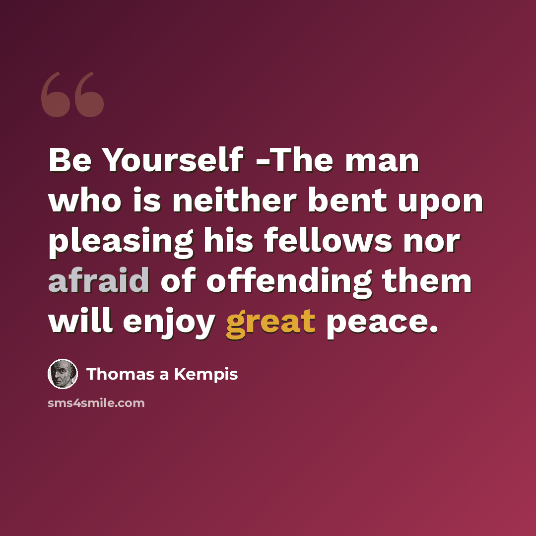 “Be Yourself -The man who is neither bent upon pleasing his fellows nor afraid of offending them will enjoy great peace.” quote by Thomas a Kempis
