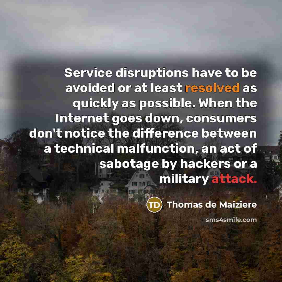 “Service disruptions have to be avoided or at least resolved as quickly as possible. When the Internet goes down, consumers don't notice the difference between a technical malfunction, an act of sabotage by hackers or a military attack.” quote by Thomas de Maiziere