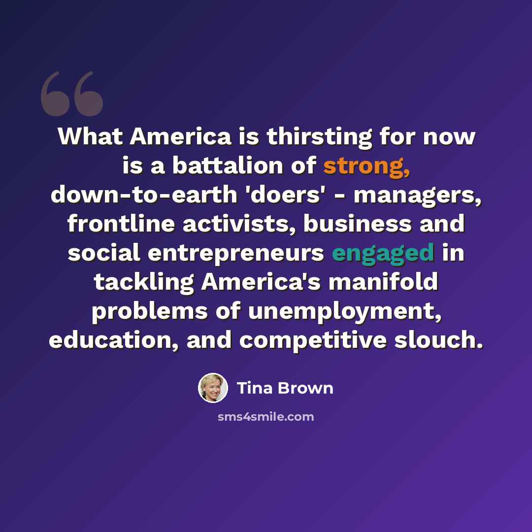 “What America is thirsting for now is a battalion of strong, down-to-earth 'doers' - managers, frontline activists, business and social entrepreneurs engaged in tackling America's manifold problems of unemployment, education, and competitive slouch.” quote by Tina Brown