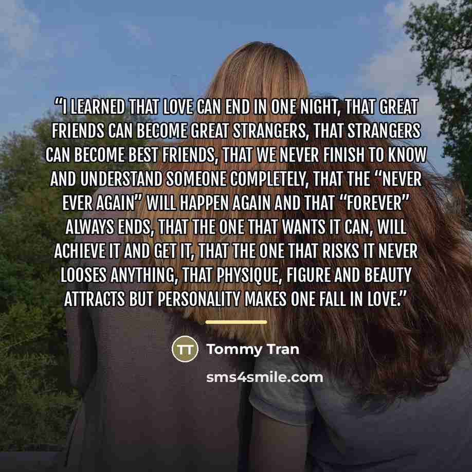 “I learned that love can end in one night, that great friends can become great strangers, that strangers can become best friends, that we never finish to know and understand someone completely, that the “never ever again” will happen again and that “forever” always ends, that the one that wants it…” quote by Tommy Tran