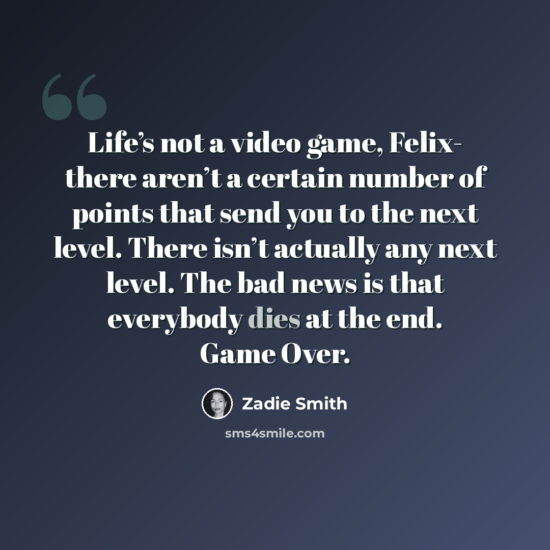 “Life’s not a video game, Felix- there aren’t a certain number of points that send you to the next level. There isn’t actually any next level. The bad news is that everybody dies at the end. Game Over.” quote by Zadie Smith