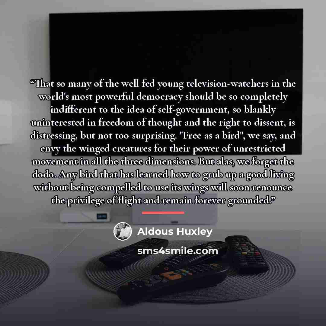 “That so many of the well fed young television-watchers in the world's most powerful democracy should be so completely indifferent to the idea of self-government, so blankly uninterested in freedom of thought and the right to dissent, is distressing, but not too surprising. "Free as a bird", we…” quote by Aldous Huxley