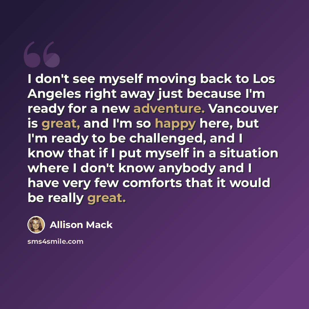 “I don't see myself moving back to Los Angeles right away just because I'm ready for a new adventure. Vancouver is great, and I'm so happy here, but I'm ready to be challenged, and I know that if I put myself in a situation where I don't know anybody and I have very few comforts that it would be…” quote by Allison Mack