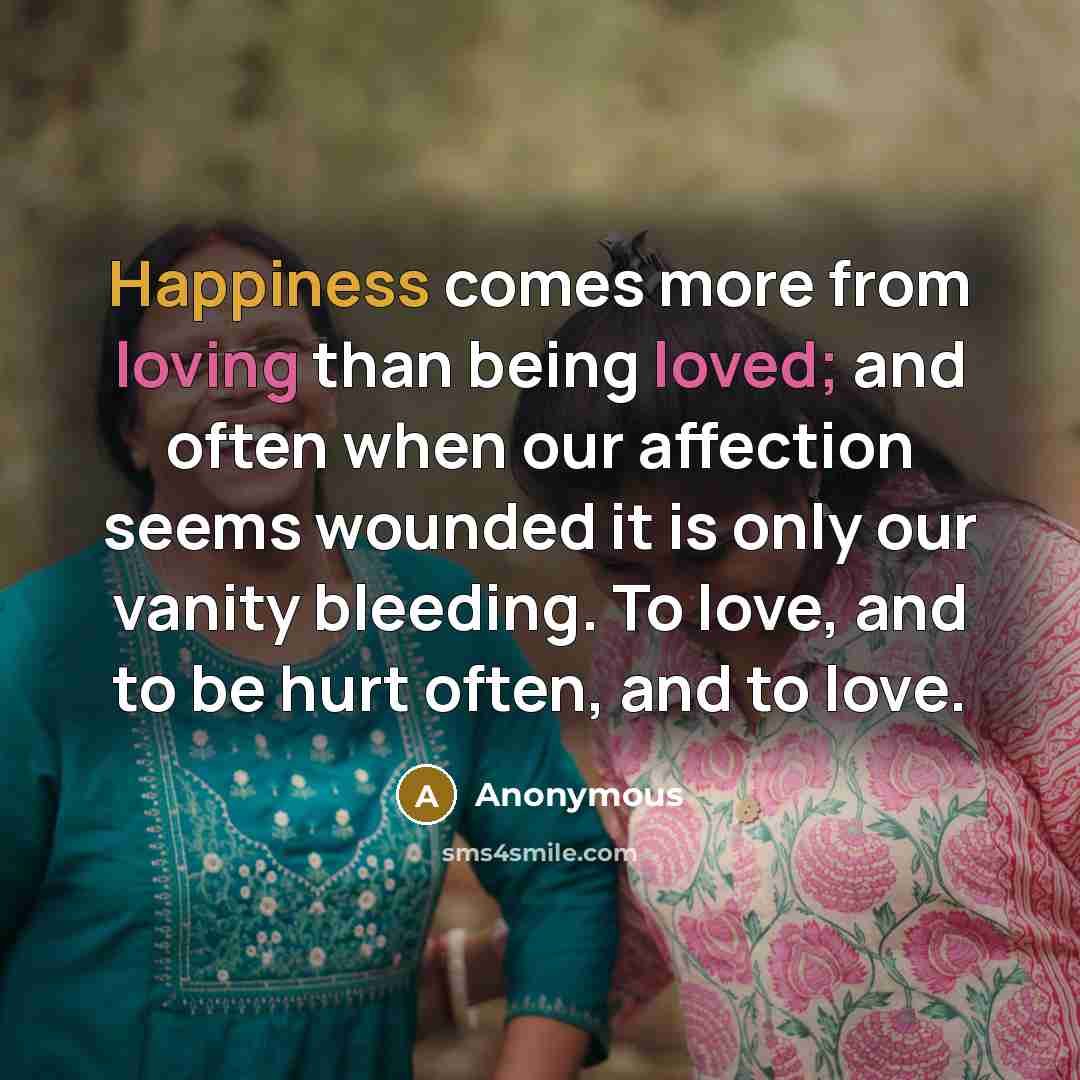 “Happiness comes more from loving than being loved; and often when our affection seems wounded it is only our vanity bleeding. To love, and to be hurt often, and to love.” quote by Anonymous