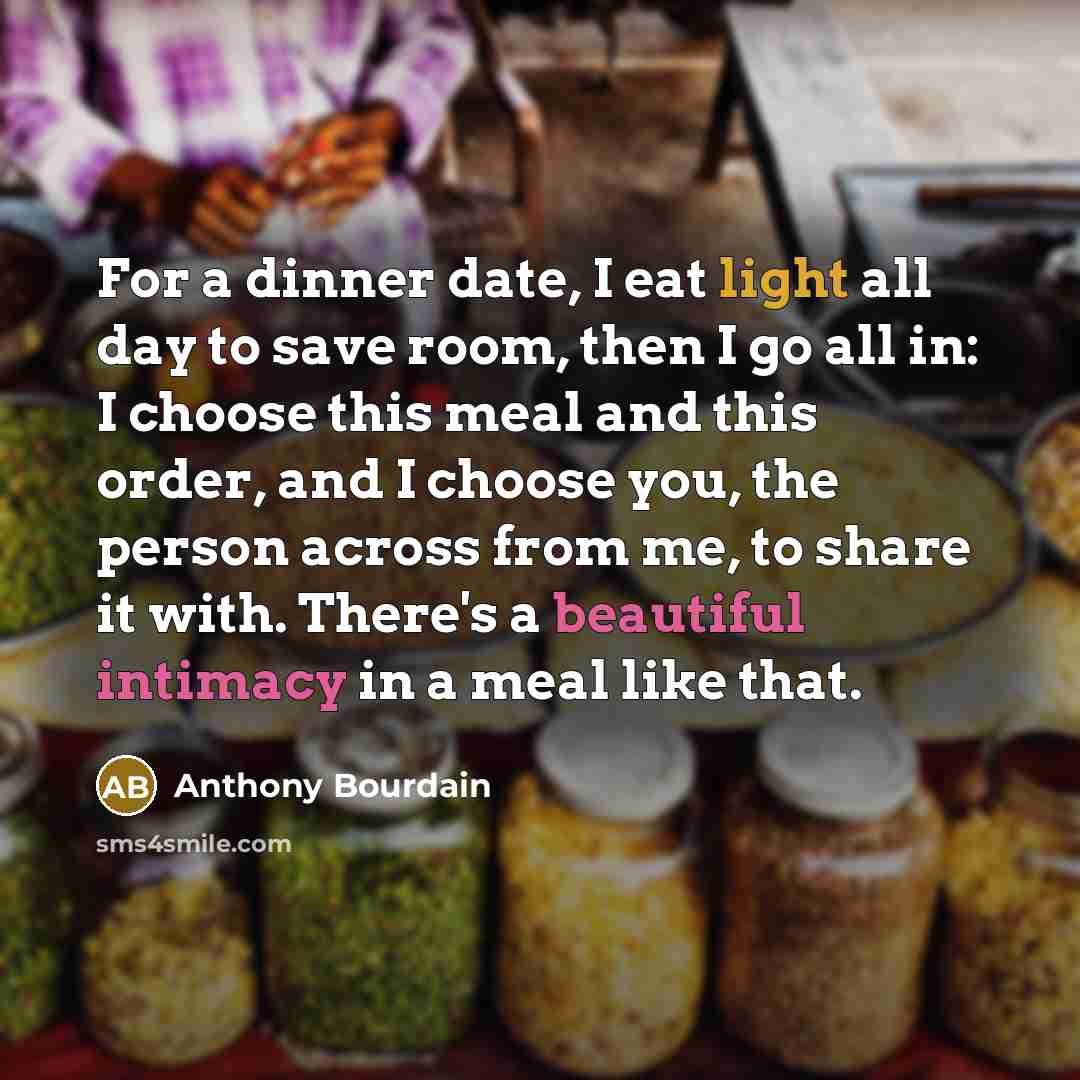 “For a dinner date, I eat light all day to save room, then I go all in: I choose this meal and this order, and I choose you, the person across from me, to share it with. There's a beautiful intimacy in a meal like that.” quote by Anthony Bourdain