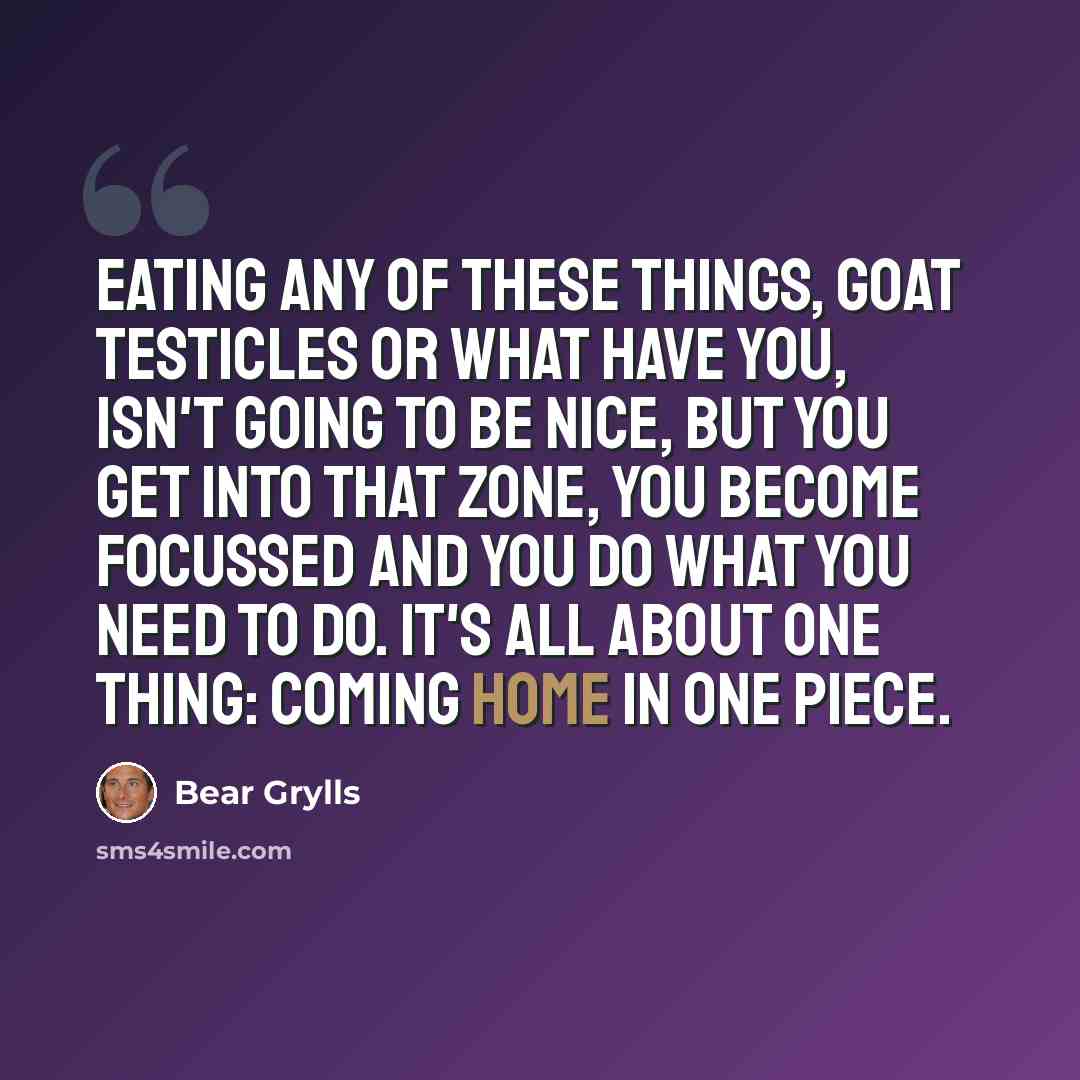 “Eating any of these things, goat testicles or what have you, isn't going to be nice, but you get into that zone, you become focussed and you do what you need to do. It's all about one thing: coming home in one piece.” quote by Bear Grylls