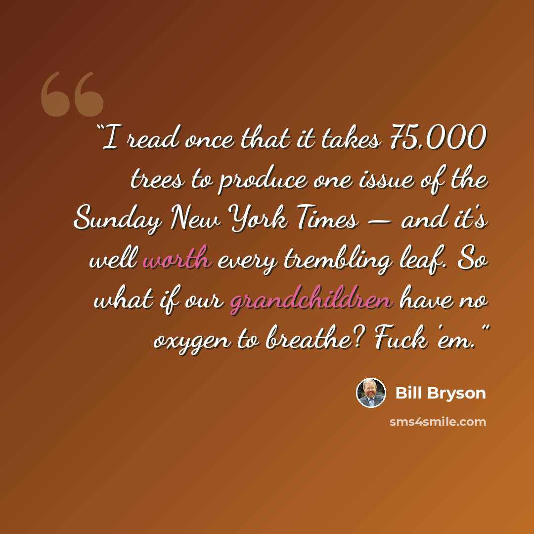 “I read once that it takes 75,000 trees to produce one issue of the Sunday New York Times — and it's well worth every trembling leaf. So what if our grandchildren have no oxygen to breathe? Fuck 'em.” quote by Bill Bryson