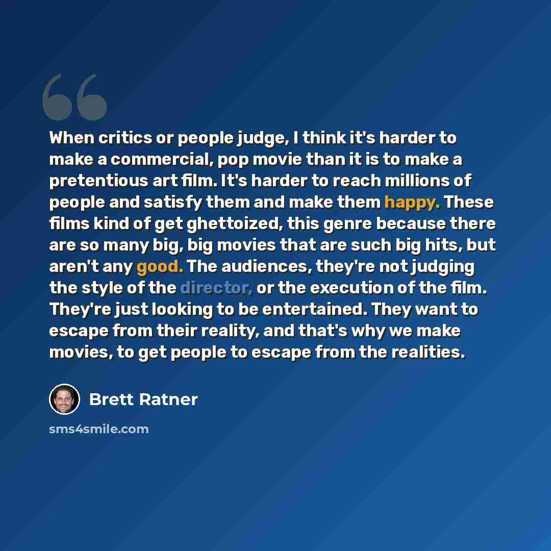“When critics or people judge, I think it's harder to make a commercial, pop movie than it is to make a pretentious art film. It's harder to reach millions of people and satisfy them and make them happy. These films kind of get ghettoized, this genre because there are so many big, big movies that…” quote by Brett Ratner