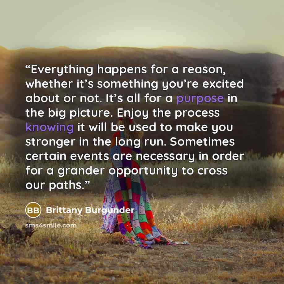 “Everything happens for a reason, whether it’s something you’re excited about or not. It’s all for a purpose in the big picture. Enjoy the process knowing it will be used to make you stronger in the long run. Sometimes certain events are necessary in order for a grander opportunity to cross our…” quote by Brittany Burgunder