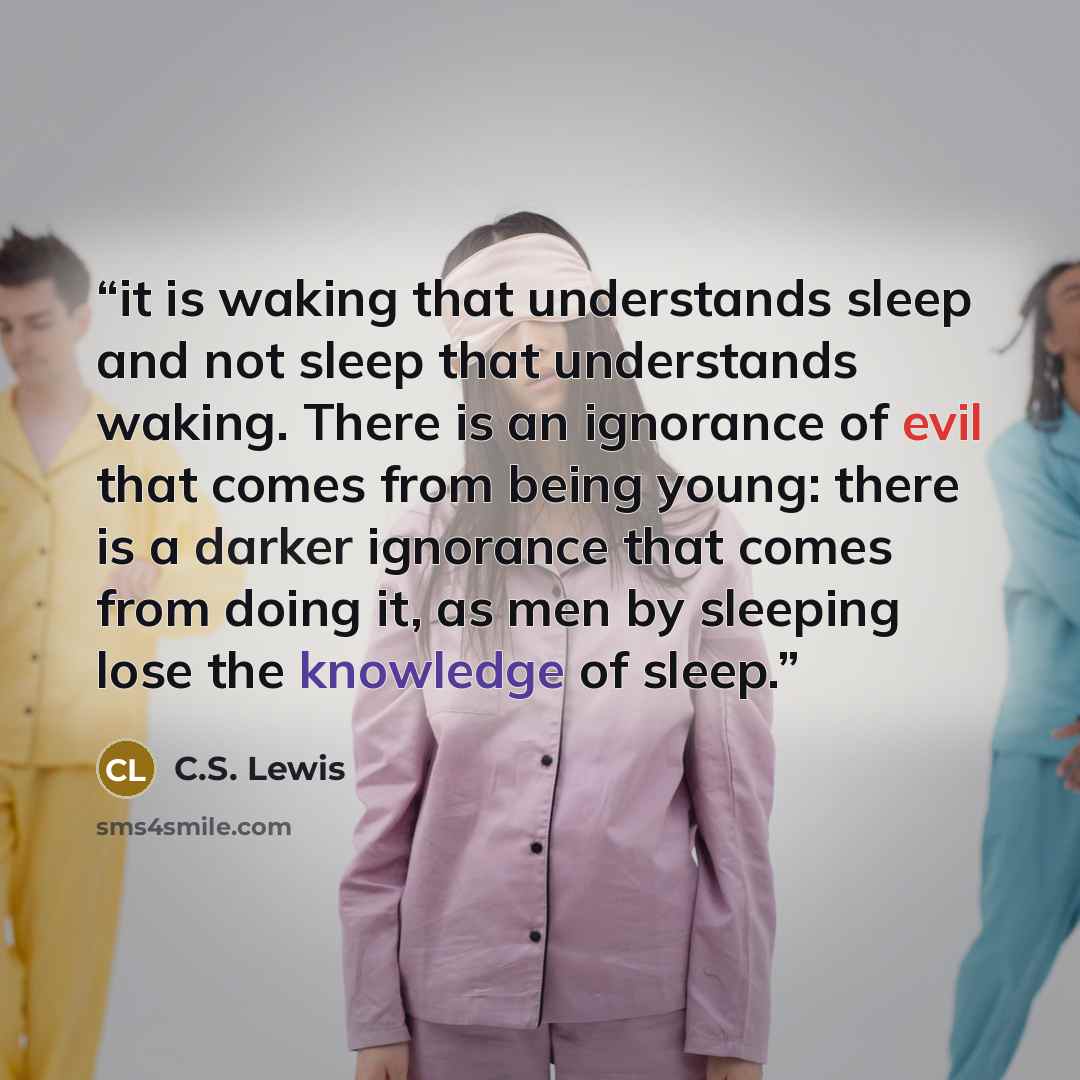 “it is waking that understands sleep and not sleep that understands waking. There is an ignorance of evil that comes from being young: there is a darker ignorance that comes from doing it, as men by sleeping lose the knowledge of sleep.” quote by C.S. Lewis