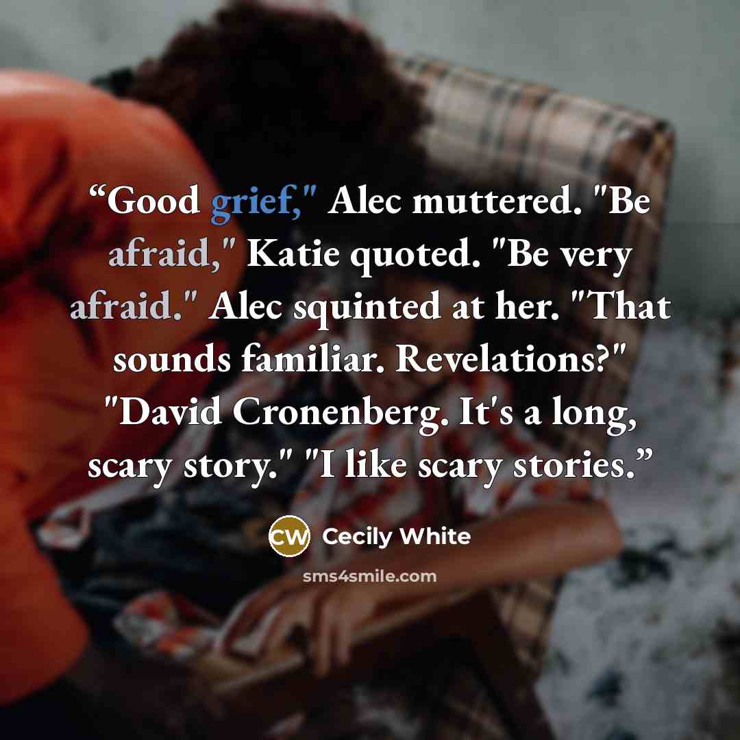 “Good grief," Alec muttered. "Be afraid," Katie quoted. "Be very afraid." Alec squinted at her. "That sounds familiar. Revelations?" "David Cronenberg. It's a long, scary story." "I like scary stories.” quote by Cecily White