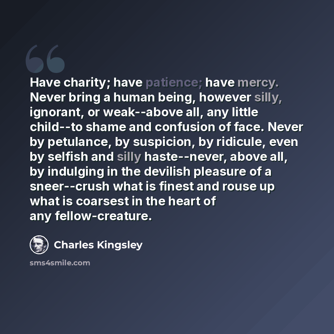 “Have charity; have patience; have mercy. Never bring a human being, however silly, ignorant, or weak--above all, any little child--to shame and confusion of face. Never by petulance, by suspicion, by ridicule, even by selfish and silly haste--never, above all, by indulging in the devilish pleasure…” quote by Charles Kingsley