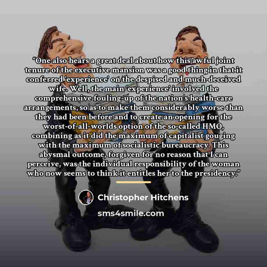 “One also hears a great deal about how this awful joint tenure of the executive mansion was a good thing in that it conferred 'experience' on the despised and much-deceived wife. Well, the main 'experience' involved the comprehensive fouling-up of the nation's health-care arrangements, so as to…” quote by Christopher Hitchens