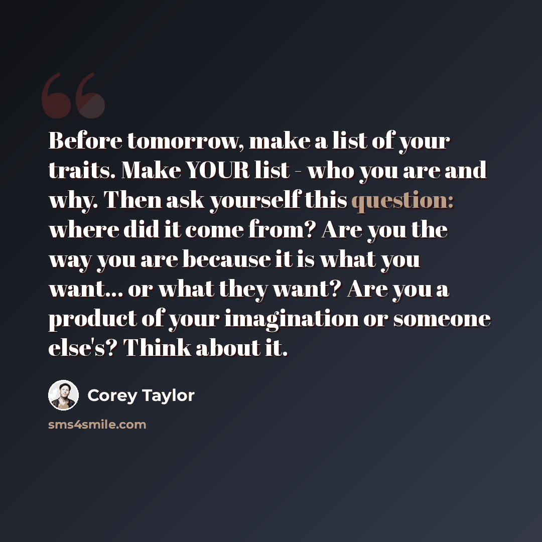 “Before tomorrow, make a list of your traits. Make YOUR list - who you are and why. Then ask yourself this question: where did it come from? Are you the way you are because it is what you want... or what they want? Are you a product of your imagination or someone else's? Think about it.” quote by Corey Taylor