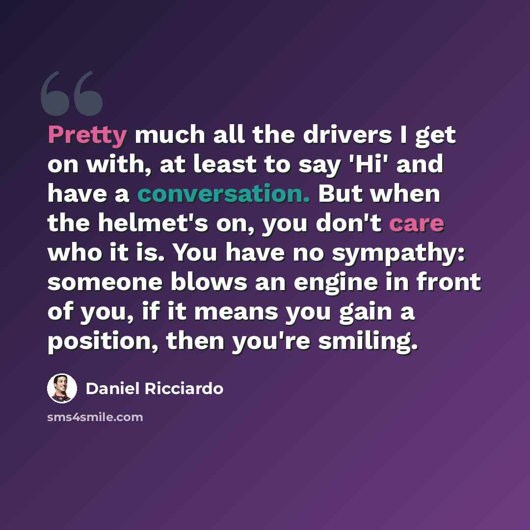 “Pretty much all the drivers I get on with, at least to say 'Hi' and have a conversation. But when the helmet's on, you don't care who it is. You have no sympathy: someone blows an engine in front of you, if it means you gain a position, then you're smiling.” quote by Daniel Ricciardo