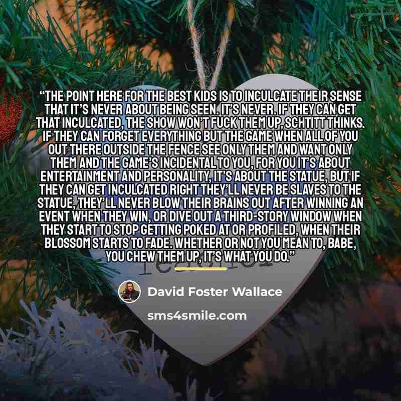 “The point here for the best kids is to inculcate their sense that it’s never about being seen. It’s never. If they can get that inculcated, the Show won’t fuck them up, Schtitt thinks. If they can forget everything but the game when all of you out there outside the fence see only them and want…” quote by David Foster Wallace