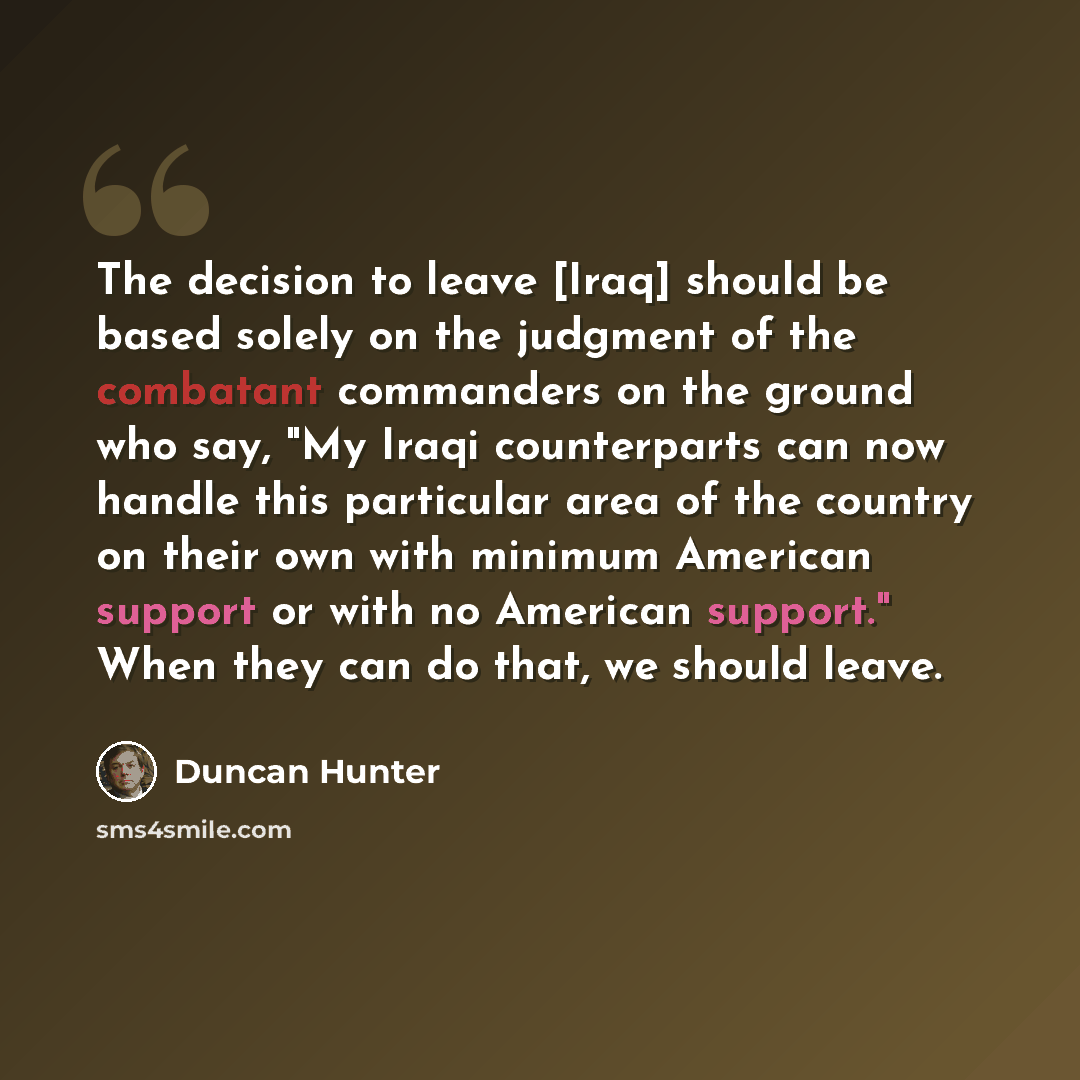 “The decision to leave [Iraq] should be based solely on the judgment of the combatant commanders on the ground who say, "My Iraqi counterparts can now handle this particular area of the country on their own with minimum American support or with no American support." When they can do that, we should…” quote by Duncan Hunter