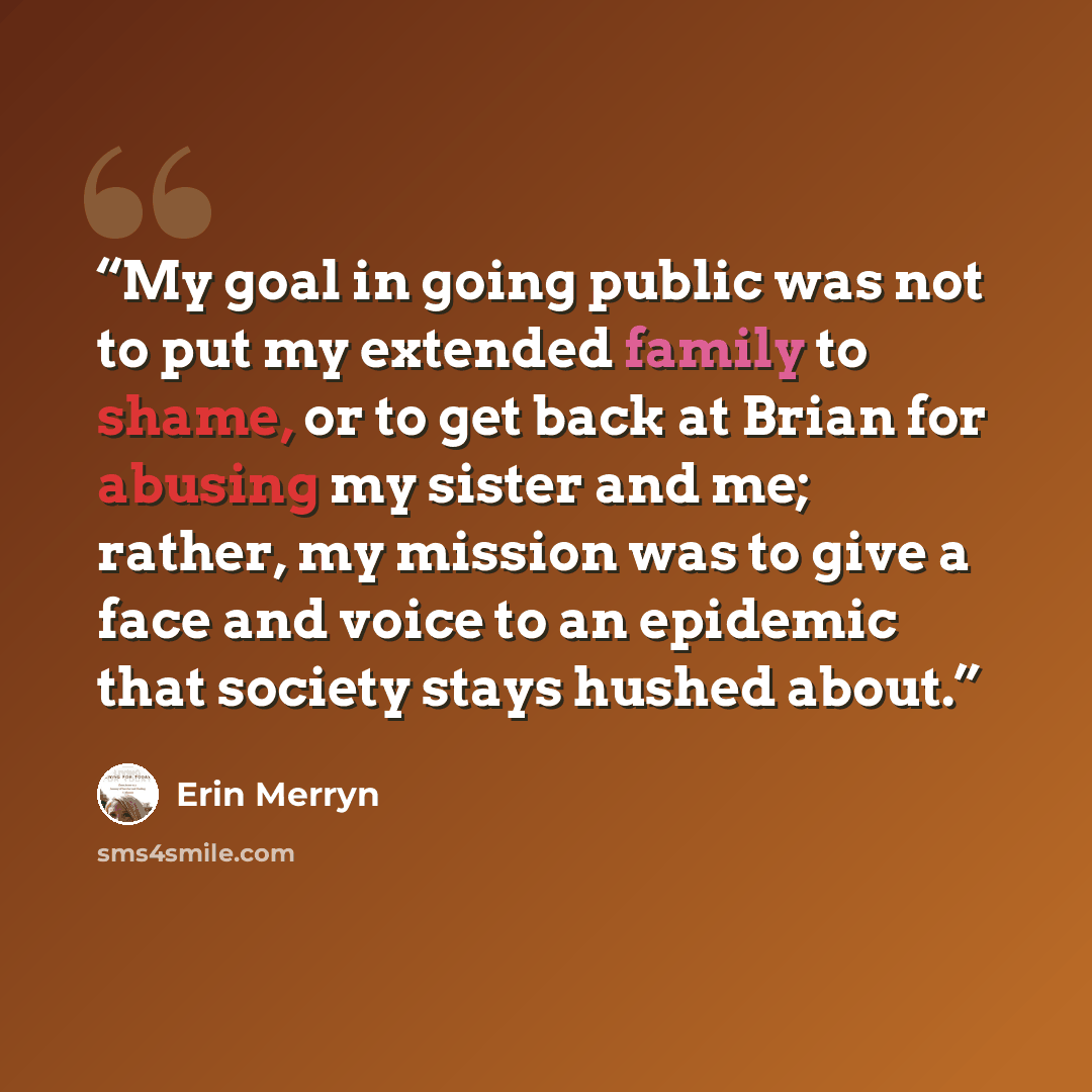 “My goal in going public was not to put my extended family to shame, or to get back at Brian for abusing my sister and me; rather, my mission was to give a face and voice to an epidemic that society stays hushed about.” quote by Erin Merryn