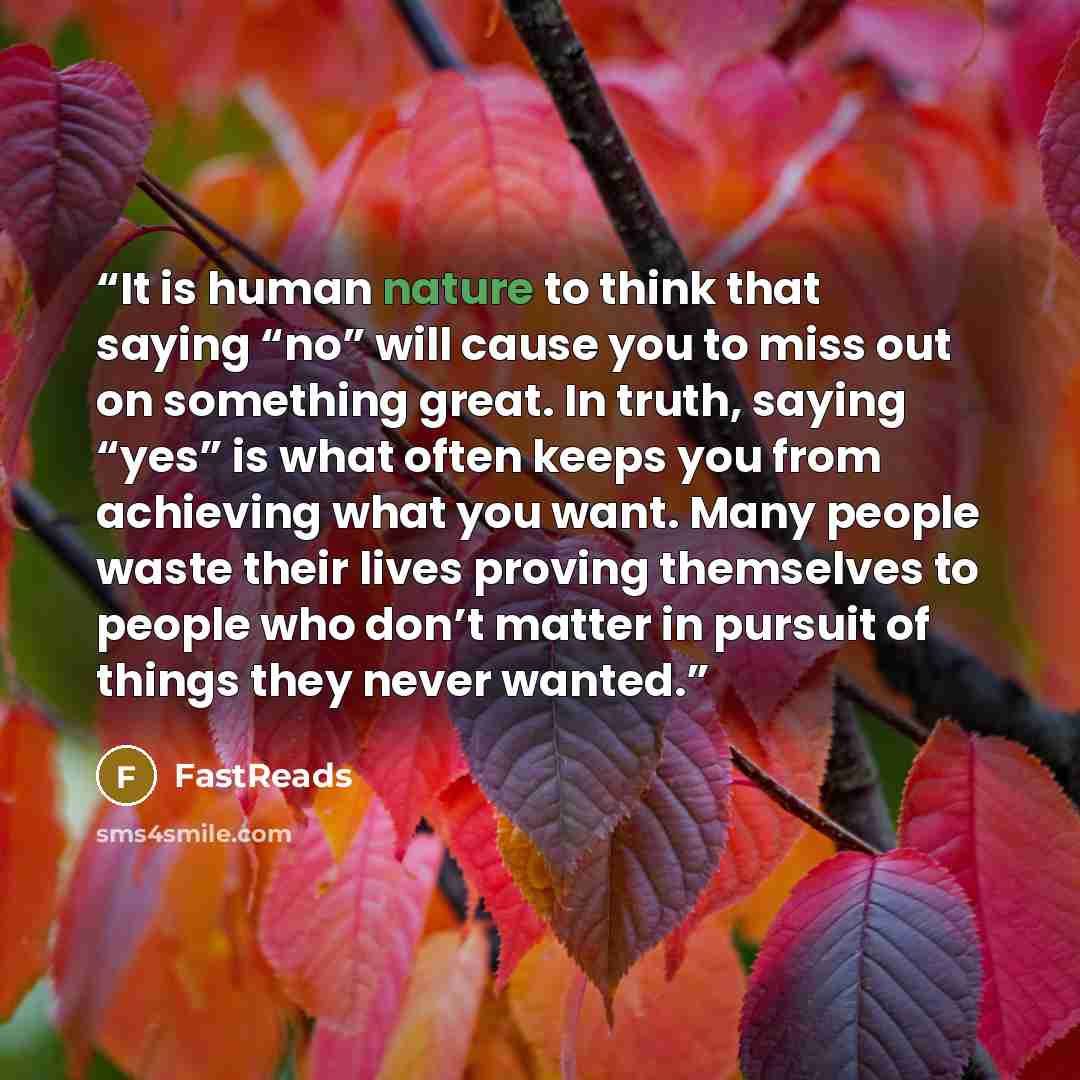 “It is human nature to think that saying “no” will cause you to miss out on something great. In truth, saying “yes” is what often keeps you from achieving what you want. Many people waste their lives proving themselves to people who don’t matter in pursuit of things they never wanted.” quote by FastReads