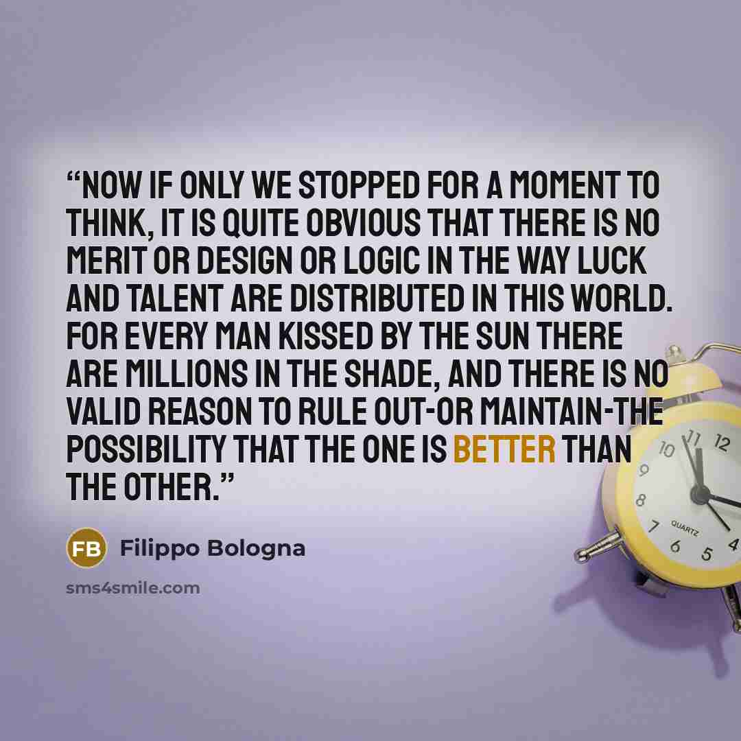 “Now if only we stopped for a moment to think, it is quite obvious that there is no merit or design or logic in the way luck and talent are distributed in this world. For every man kissed by the sun there are millions in the shade, and there is no valid reason to rule out-or maintain-the…” quote by Filippo Bologna