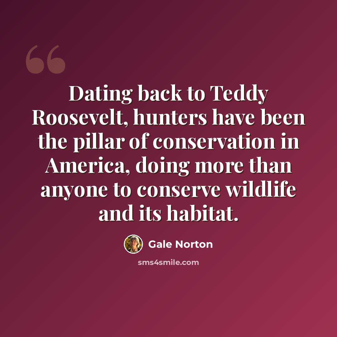 “Dating back to Teddy Roosevelt, hunters have been the pillar of conservation in America, doing more than anyone to conserve wildlife and its habitat.” quote by Gale Norton