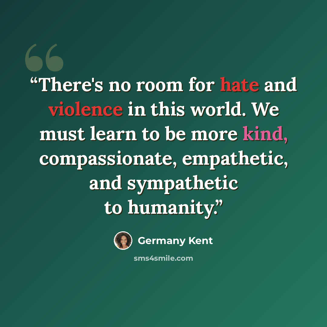 “There's no room for hate and violence in this world. We must learn to be more kind, compassionate, empathetic, and sympathetic to humanity.” quote by Germany Kent