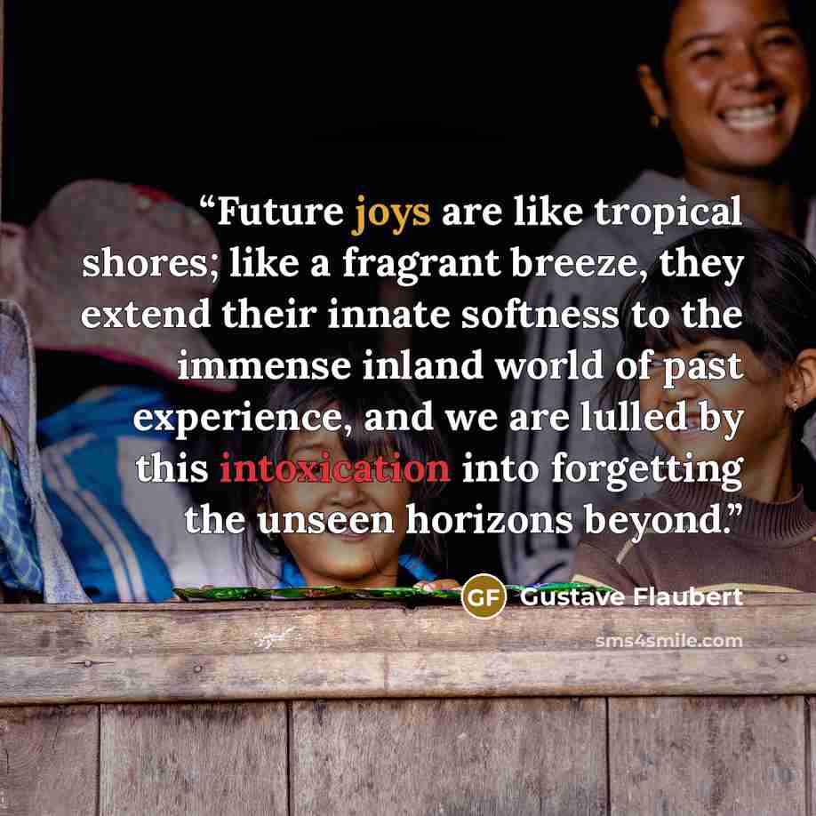 “Future joys are like tropical shores; like a fragrant breeze, they extend their innate softness to the immense inland world of past experience, and we are lulled by this intoxication into forgetting the unseen horizons beyond.” quote by Gustave Flaubert
