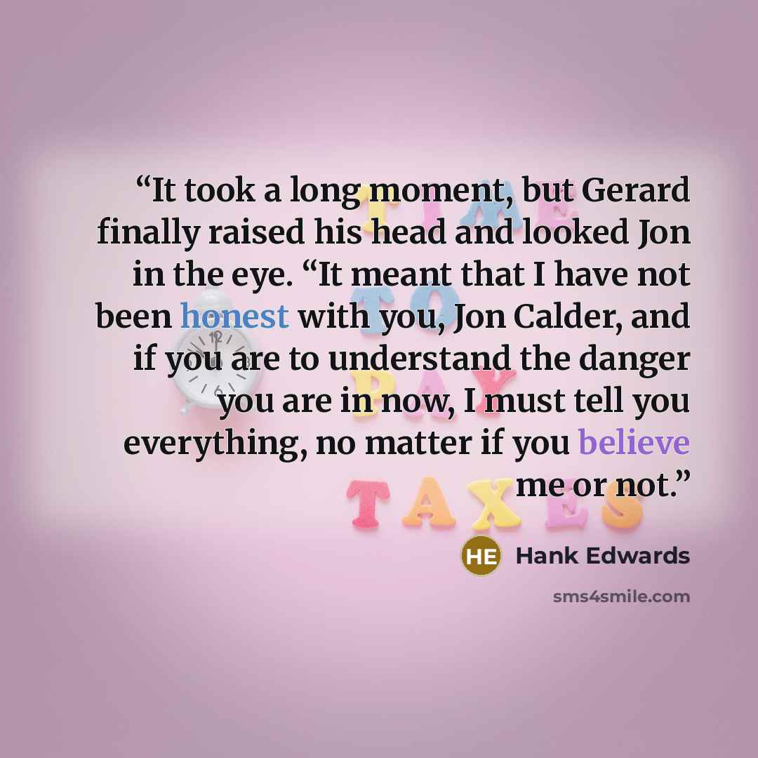 “It took a long moment, but Gerard finally raised his head and looked Jon in the eye. “It meant that I have not been honest with you, Jon Calder, and if you are to understand the danger you are in now, I must tell you everything, no matter if you believe me or not.” quote by Hank Edwards