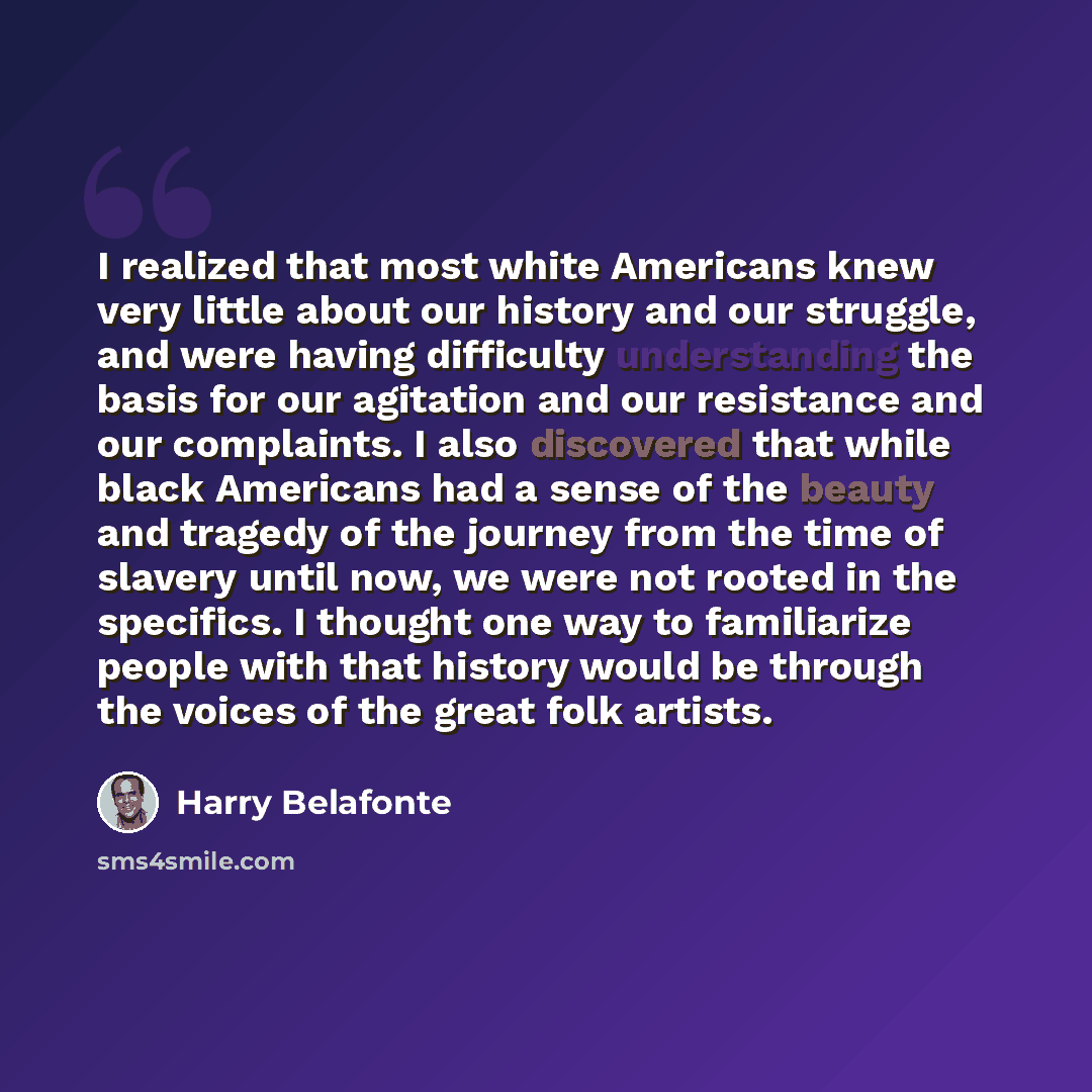 “I realized that most white Americans knew very little about our history and our struggle, and were having difficulty understanding the basis for our agitation and our resistance and our complaints. I also discovered that while black Americans had a sense of the beauty and tragedy of the journey…” quote by Harry Belafonte