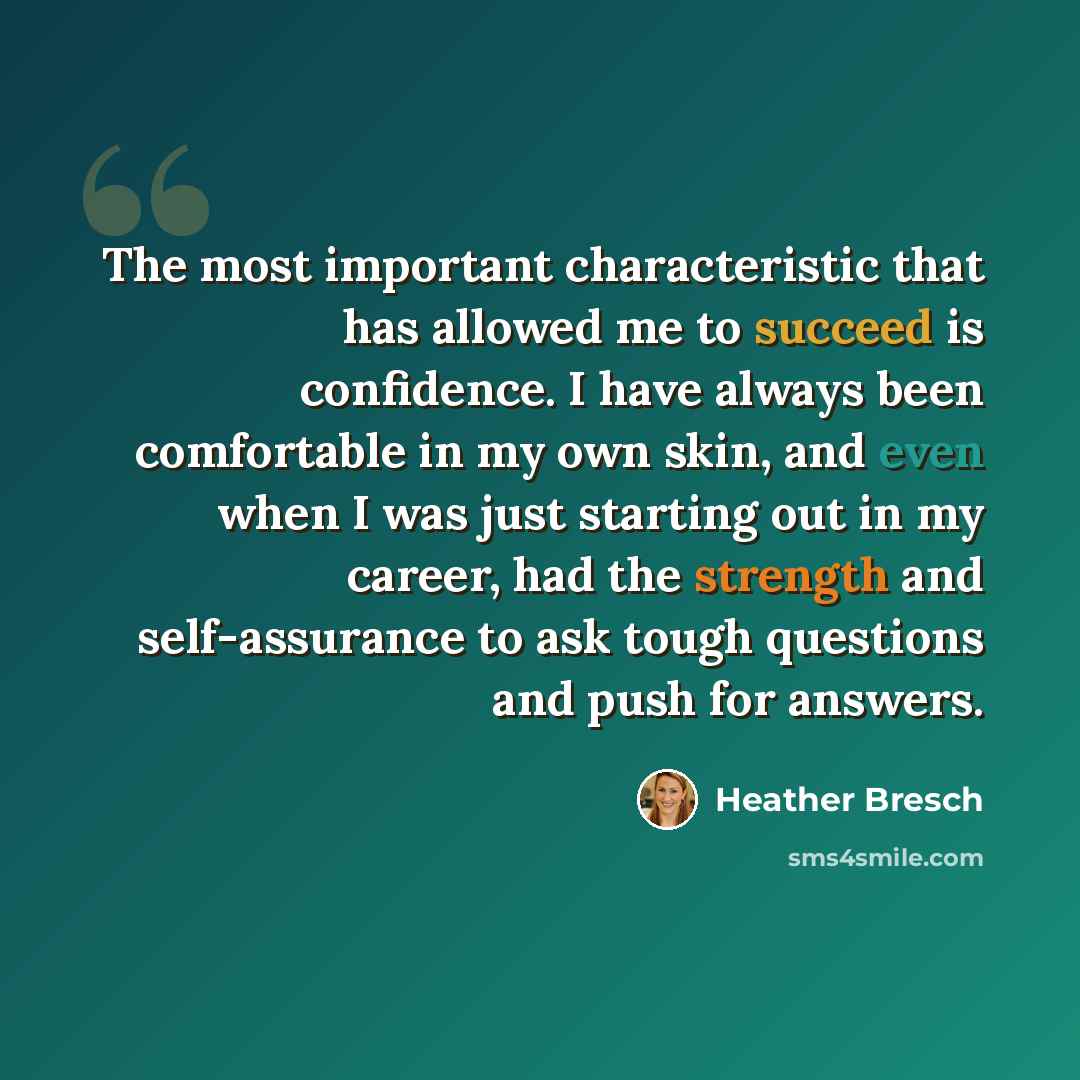 “The most important characteristic that has allowed me to succeed is confidence. I have always been comfortable in my own skin, and even when I was just starting out in my career, had the strength and self-assurance to ask tough questions and push for answers.” quote by Heather Bresch