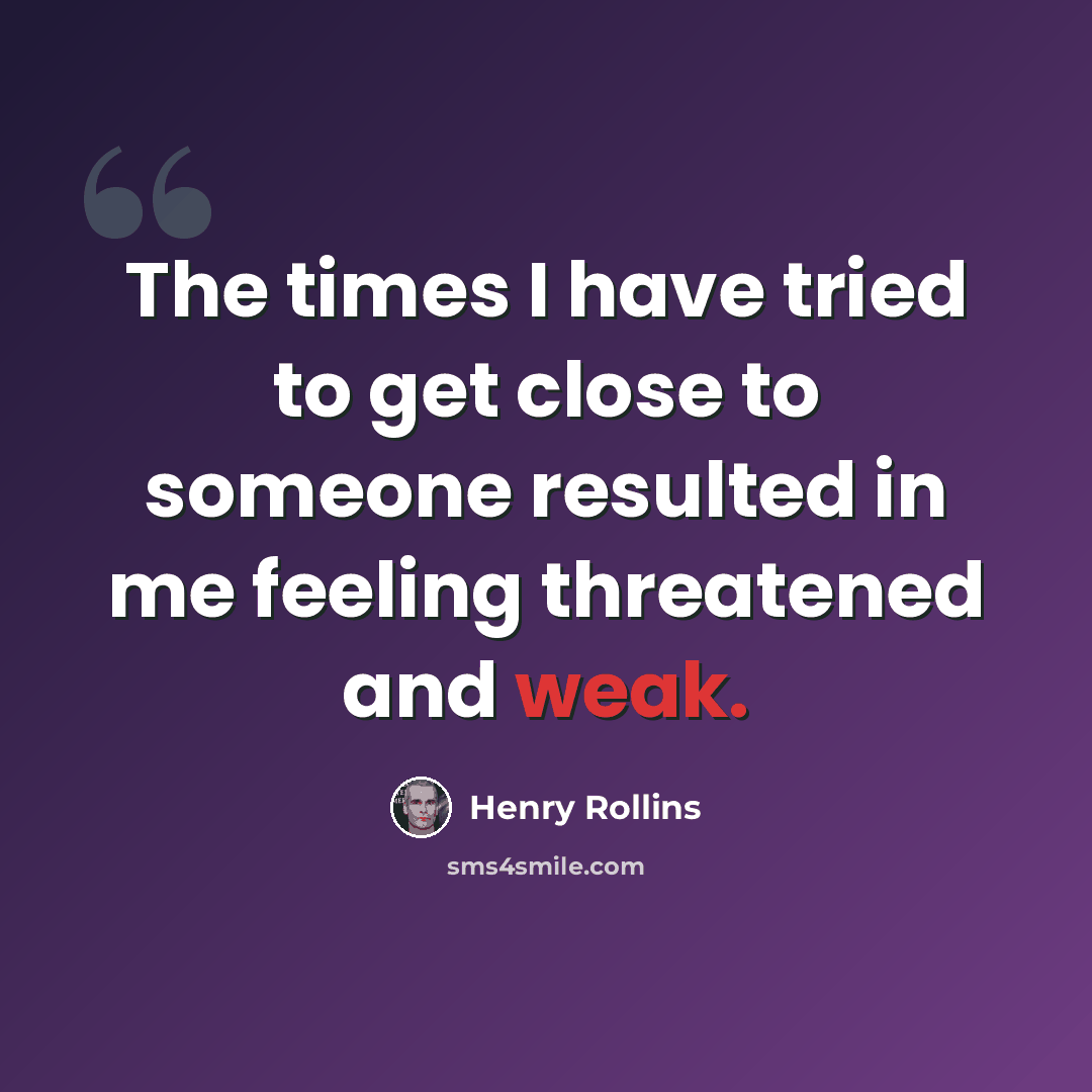 “The times I have tried to get close to someone resulted in me feeling threatened and weak.” quote by Henry Rollins