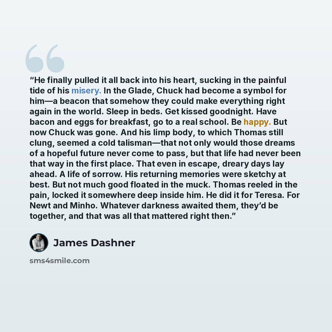 “He finally pulled it all back into his heart, sucking in the painful tide of his misery. In the Glade, Chuck had become a symbol for him—a beacon that somehow they could make everything right again in the world. Sleep in beds. Get kissed goodnight. Have bacon and eggs for breakfast, go to a real…” quote by James Dashner