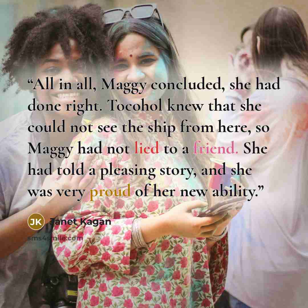 “All in all, Maggy concluded, she had done right. Tocohol knew that she could not see the ship from here, so Maggy had not lied to a friend. She had told a pleasing story, and she was very proud of her new ability.” quote by Janet Kagan