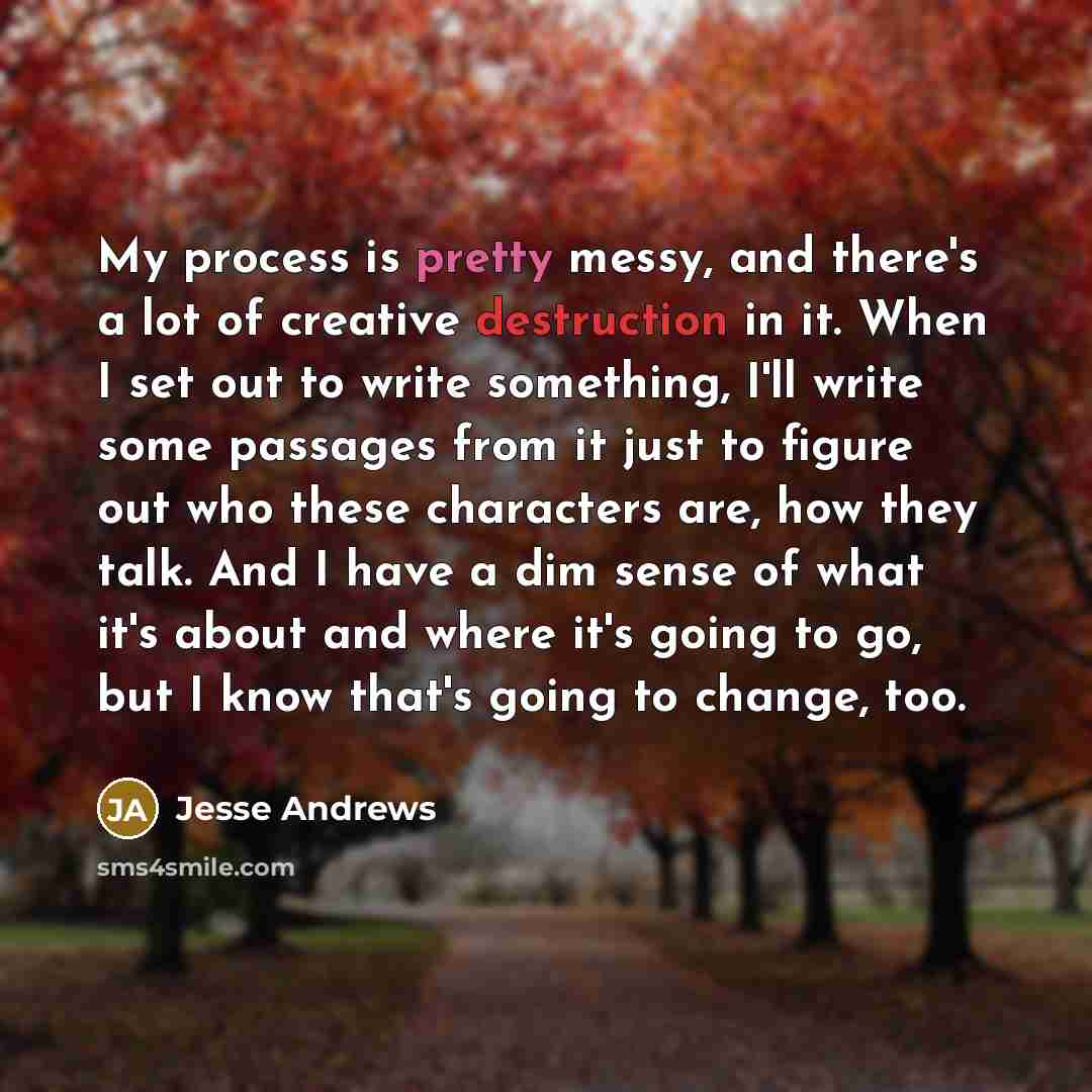 “My process is pretty messy, and there's a lot of creative destruction in it. When I set out to write something, I'll write some passages from it just to figure out who these characters are, how they talk. And I have a dim sense of what it's about and where it's going to go, but I know that's going…” quote by Jesse Andrews