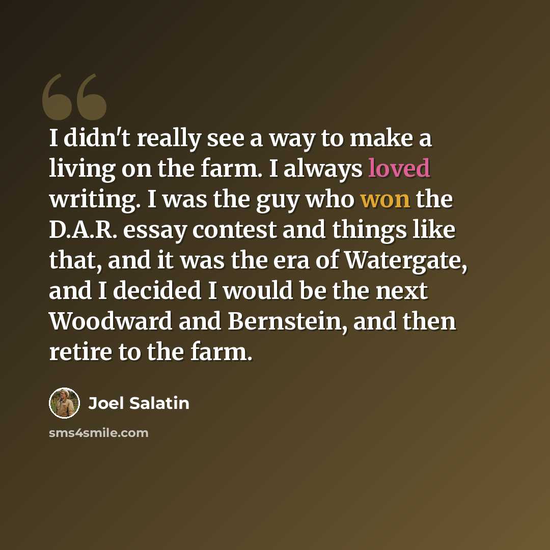 “I didn't really see a way to make a living on the farm. I always loved writing. I was the guy who won the D.A.R. essay contest and things like that, and it was the era of Watergate, and I decided I would be the next Woodward and Bernstein, and then retire to the farm.” quote by Joel Salatin