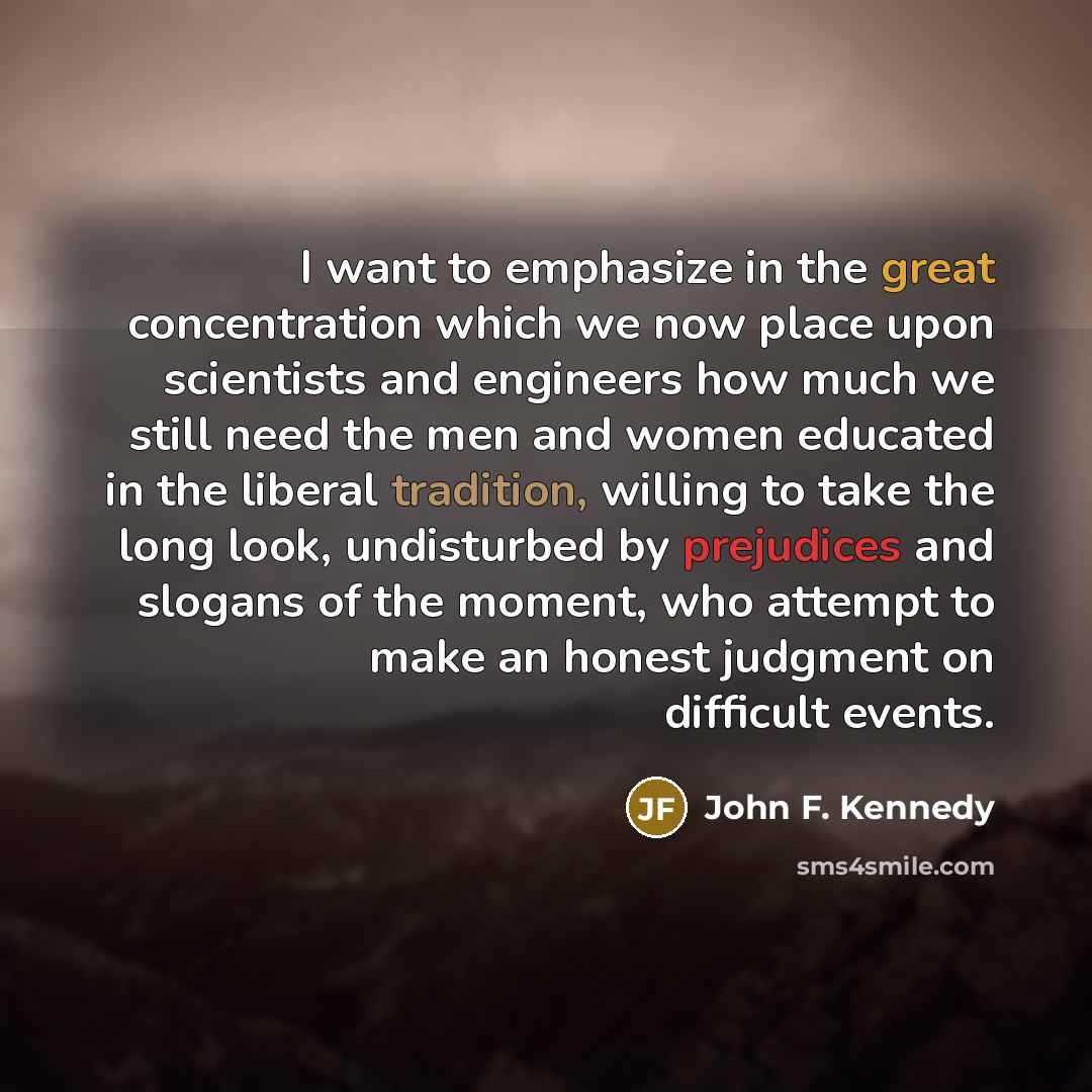 “I want to emphasize in the great concentration which we now place upon scientists and engineers how much we still need the men and women educated in the liberal tradition, willing to take the long look, undisturbed by prejudices and slogans of the moment, who attempt to make an honest judgment on…” quote by John F. Kennedy