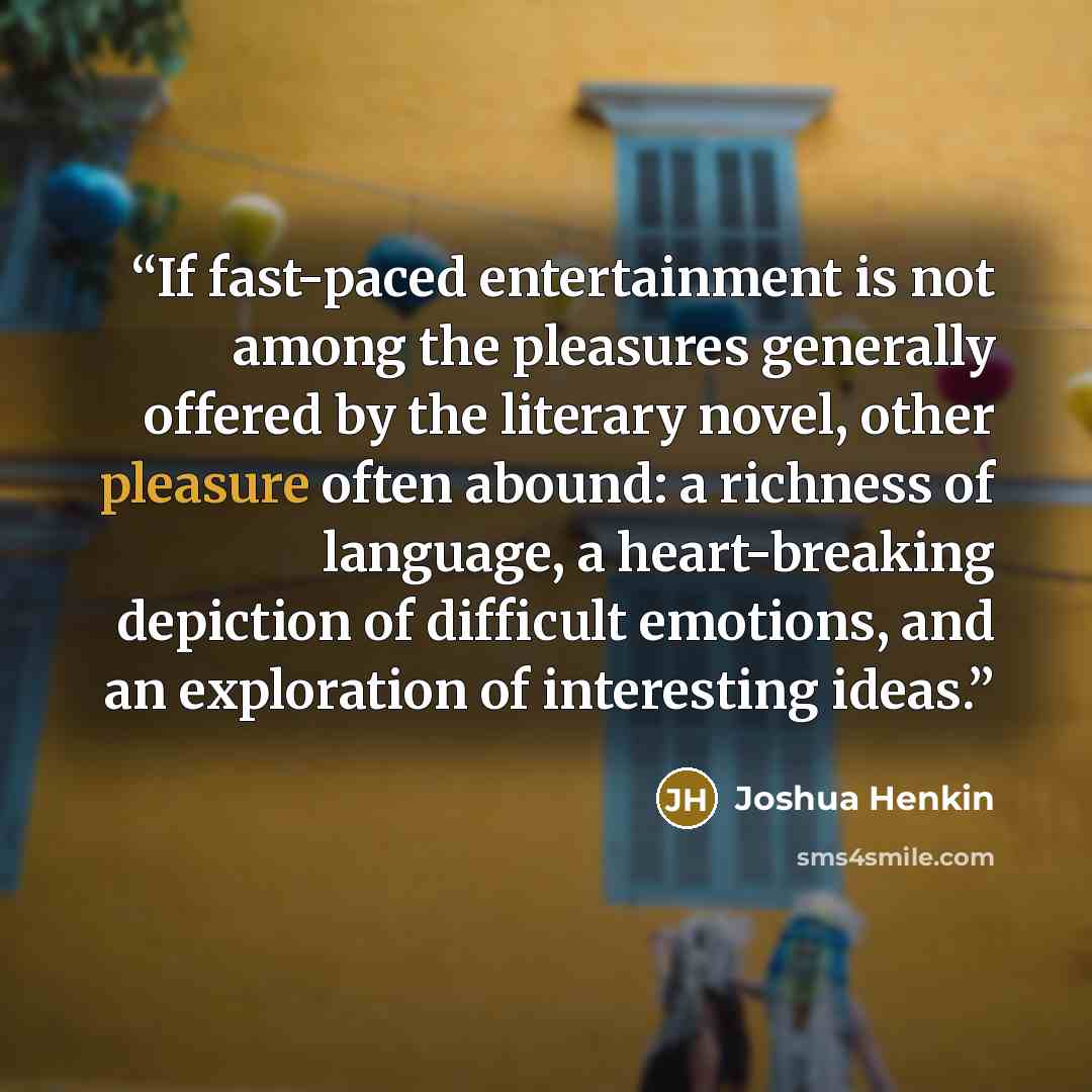 “If fast-paced entertainment is not among the pleasures generally offered by the literary novel, other pleasure often abound: a richness of language, a heart-breaking depiction of difficult emotions, and an exploration of interesting ideas.” quote by Joshua Henkin