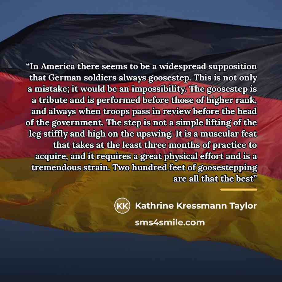 “In America there seems to be a widespread supposition that German soldiers always goosestep. This is not only a mistake; it would be an impossibility. The goosestep is a tribute and is performed before those of higher rank, and always when troops pass in review before the head of the government…” quote by Kathrine Kressmann Taylor