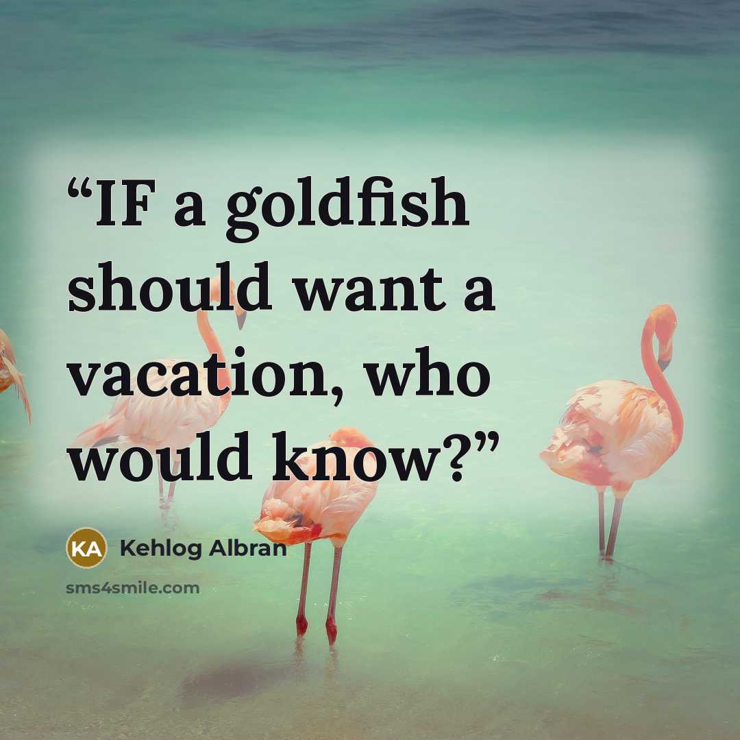 “IF a goldfish should want a vacation, who would know?” quote by Kehlog Albran