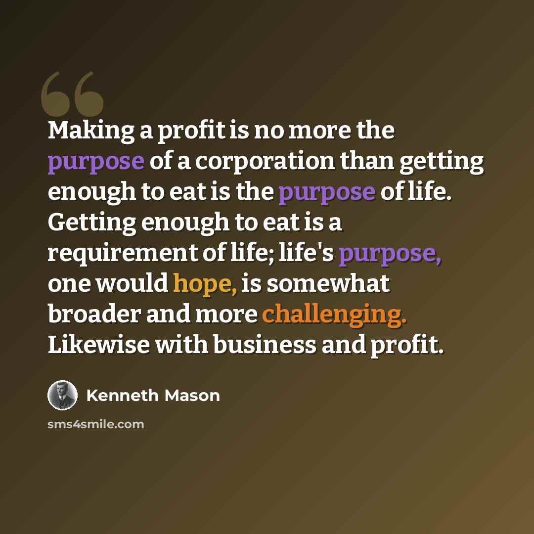 “Making a profit is no more the purpose of a corporation than getting enough to eat is the purpose of life. Getting enough to eat is a requirement of life; life's purpose, one would hope, is somewhat broader and more challenging. Likewise with business and profit.” quote by Kenneth Mason