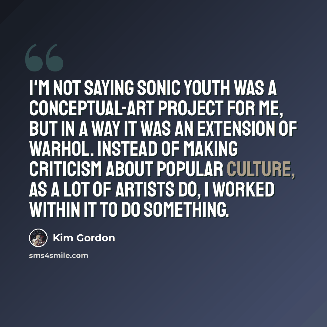 “I'm not saying Sonic Youth was a conceptual-art project for me, but in a way it was an extension of Warhol. Instead of making criticism about popular culture, as a lot of artists do, I worked within it to do something.” quote by Kim Gordon