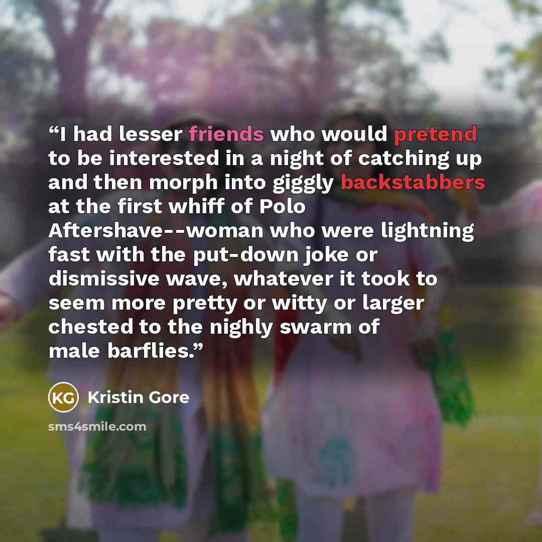 “I had lesser friends who would pretend to be interested in a night of catching up and then morph into giggly backstabbers at the first whiff of Polo Aftershave--woman who were lightning fast with the put-down joke or dismissive wave, whatever it took to seem more pretty or witty or larger chested…” quote by Kristin Gore