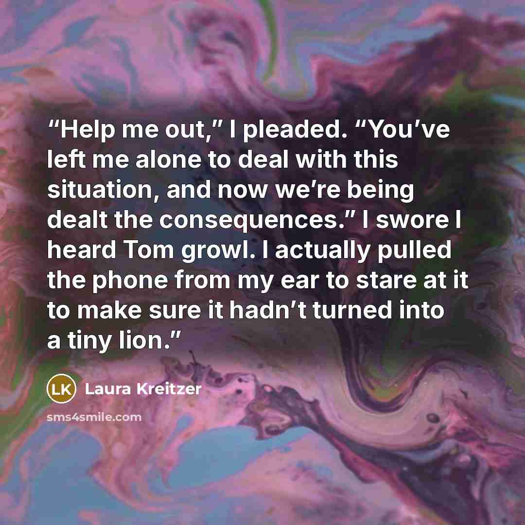 “Help me out,” I pleaded. “You’ve left me alone to deal with this situation, and now we’re being dealt the consequences.” I swore I heard Tom growl. I actually pulled the phone from my ear to stare at it to make sure it hadn’t turned into a tiny lion.” quote by Laura Kreitzer