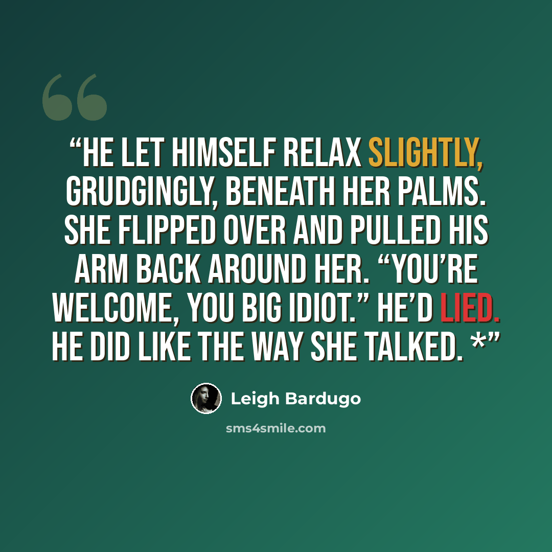 “He let himself relax slightly, grudgingly, beneath her palms. She flipped over and pulled his arm back around her. “You’re welcome, you big idiot.” He’d lied. He did like the way she talked. *” quote by Leigh Bardugo