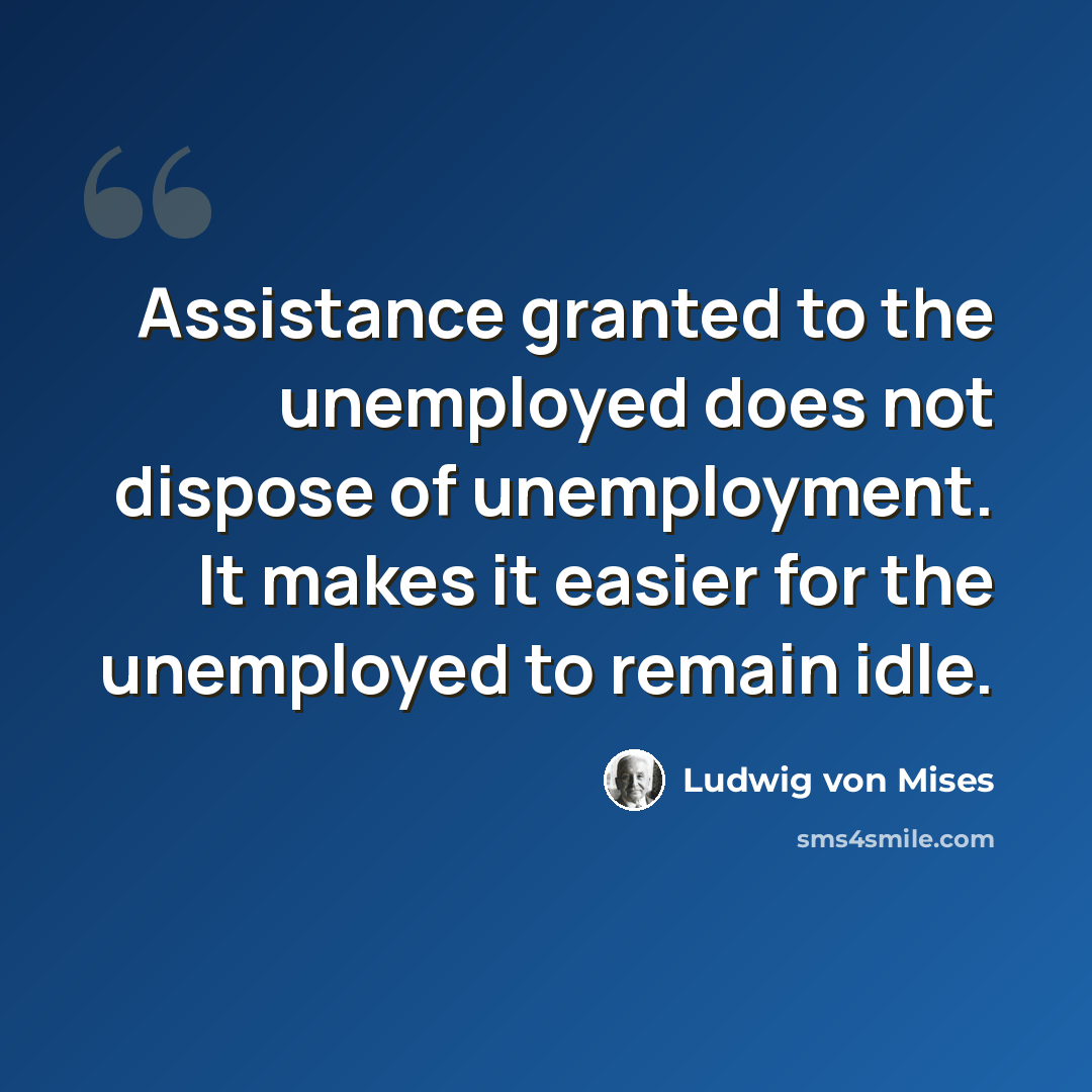 “Assistance granted to the unemployed does not dispose of unemployment. It makes it easier for the unemployed to remain idle.” quote by Ludwig von Mises