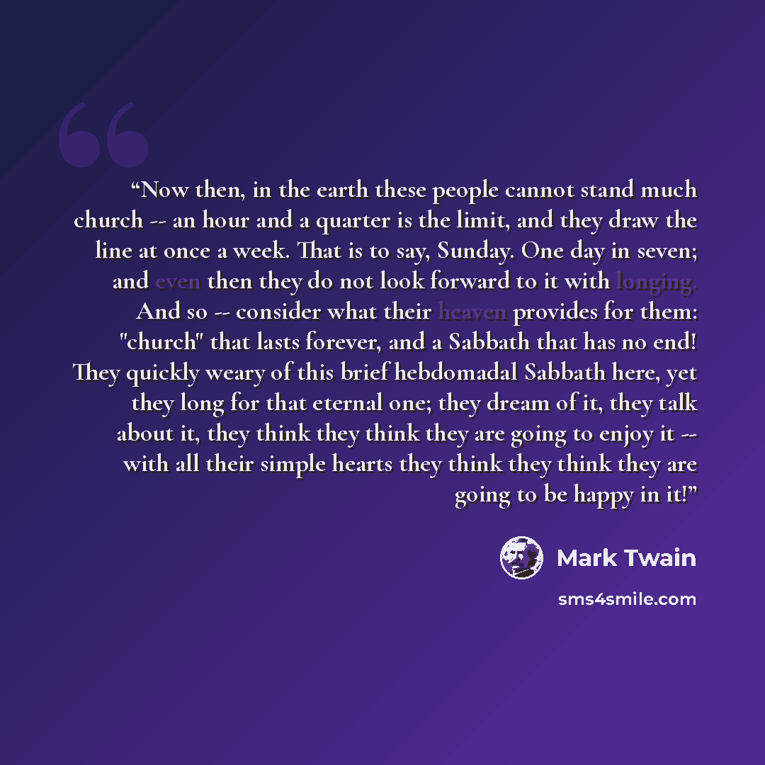 “Now then, in the earth these people cannot stand much church -- an hour and a quarter is the limit, and they draw the line at once a week. That is to say, Sunday. One day in seven; and even then they do not look forward to it with longing. And so -- consider what their heaven provides for them…” quote by Mark Twain