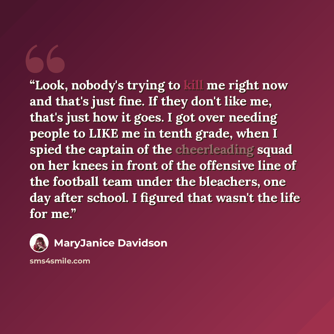 “Look, nobody's trying to kill me right now and that's just fine. If they don't like me, that's just how it goes. I got over needing people to LIKE me in tenth grade, when I spied the captain of the cheerleading squad on her knees in front of the offensive line of the football team under the…” quote by MaryJanice Davidson